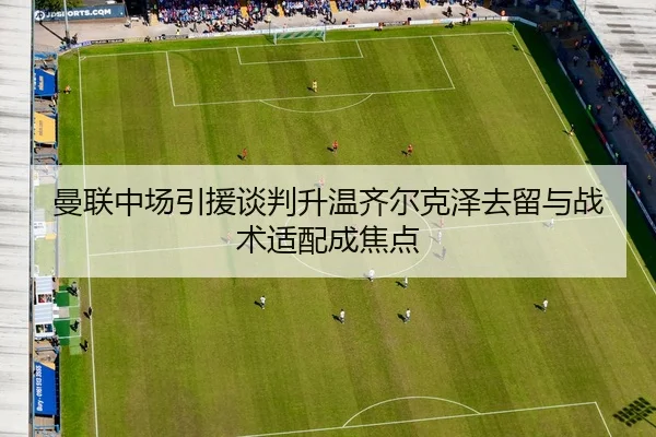 曼联中场引援谈判升温齐尔克泽去留与战术适配成焦点