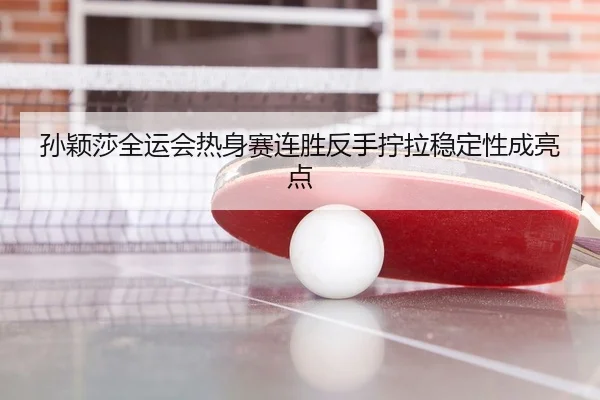 孙颖莎全运会热身赛连胜反手拧拉稳定性成亮点