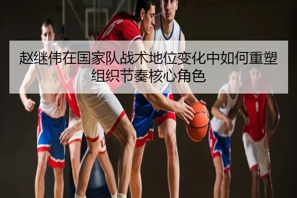 赵继伟在国家队战术地位变化中如何重塑组织节奏核心角色
