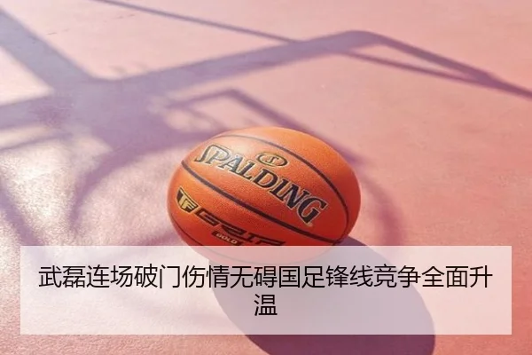 武磊连场破门伤情无碍国足锋线竞争全面升温
