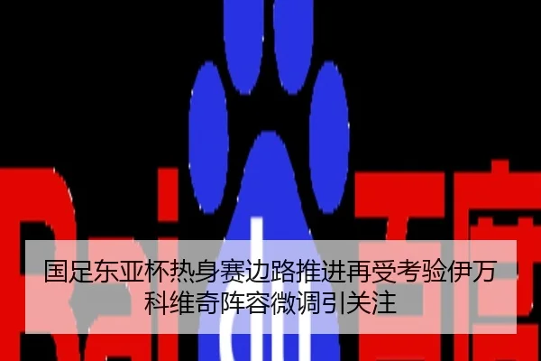 国足东亚杯热身赛边路推进再受考验伊万科维奇阵容微调引关注
