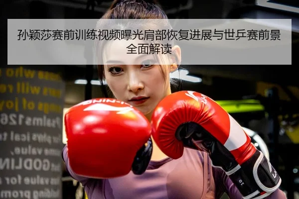 孙颖莎赛前训练视频曝光肩部恢复进展与世乒赛前景全面解读